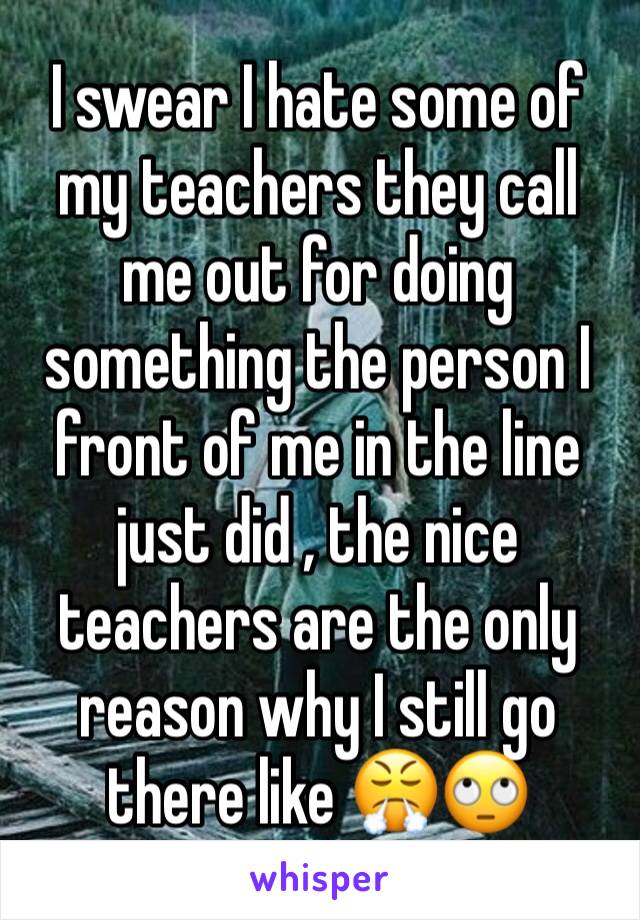 I swear I hate some of my teachers they call me out for doing something the person I front of me in the line just did , the nice teachers are the only reason why I still go there like 😤🙄