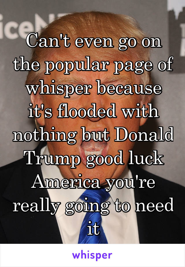 Can't even go on the popular page of whisper because it's flooded with nothing but Donald Trump good luck America you're really going to need it