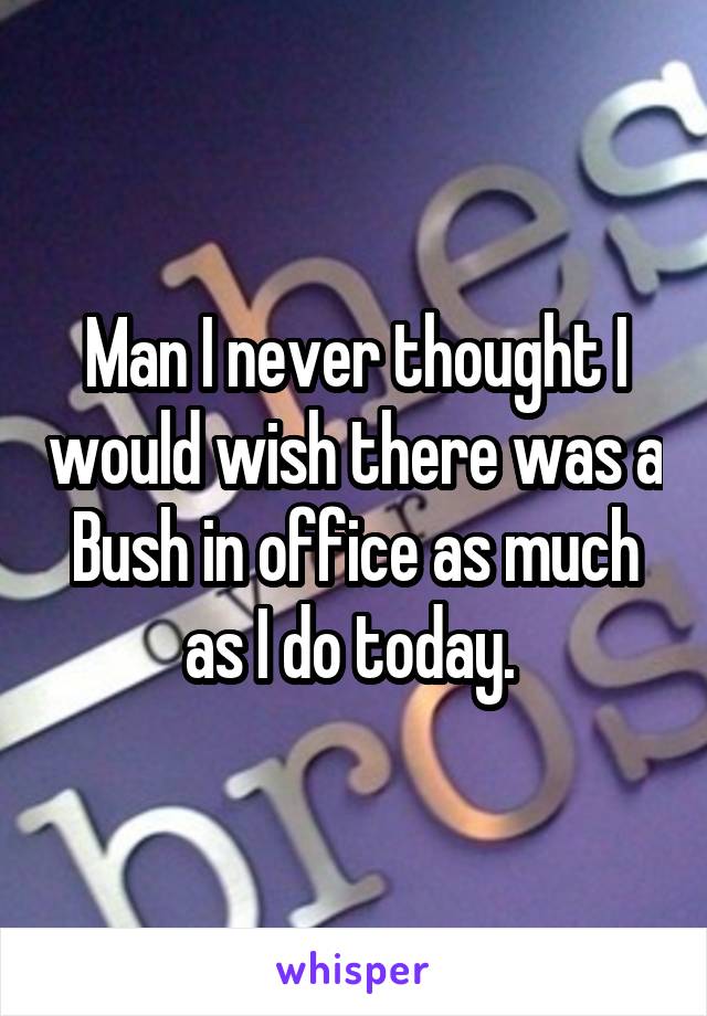 Man I never thought I would wish there was a Bush in office as much as I do today. 