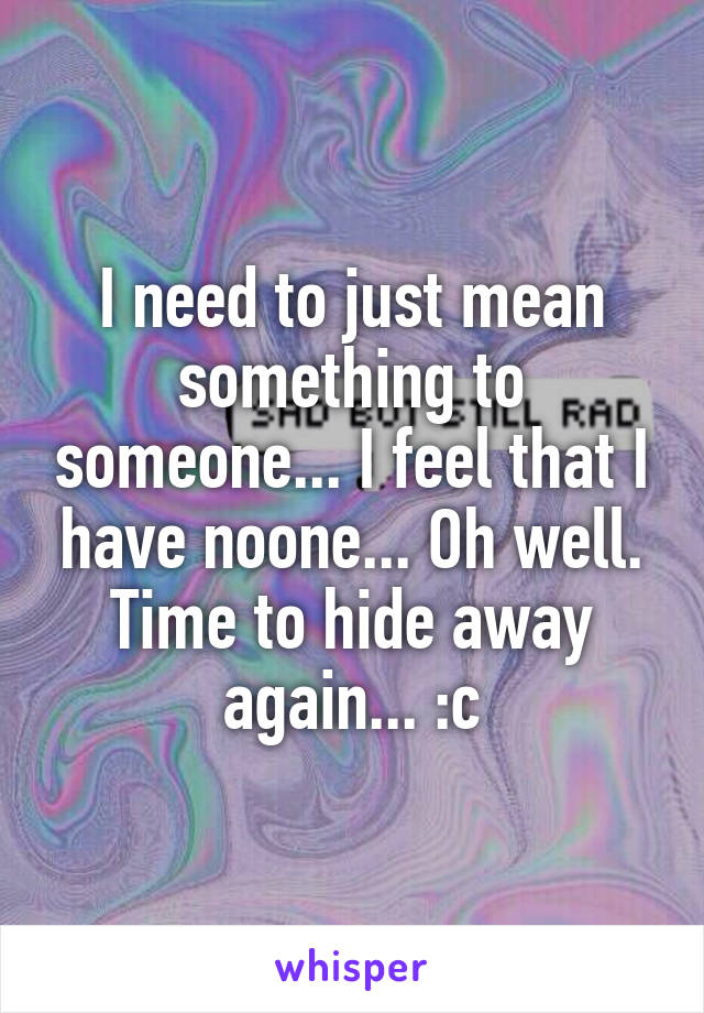 I need to just mean something to someone... I feel that I have noone... Oh well. Time to hide away again... :c