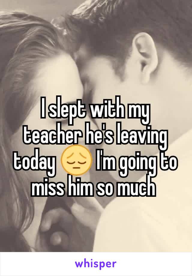 I slept with my teacher he's leaving today 😔 I'm going to miss him so much 