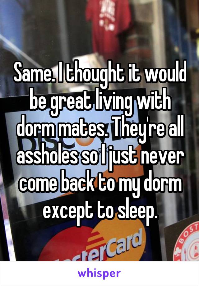 Same. I thought it would be great living with dorm mates. They're all assholes so I just never come back to my dorm except to sleep.