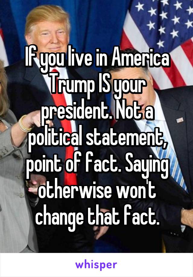 If you live in America Trump IS your president. Not a political statement, point of fact. Saying otherwise won't change that fact.