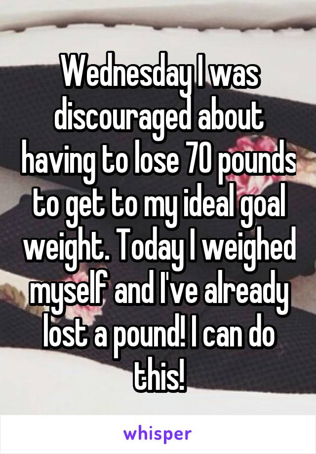 Wednesday I was discouraged about having to lose 70 pounds to get to my ideal goal weight. Today I weighed myself and I've already lost a pound! I can do this!