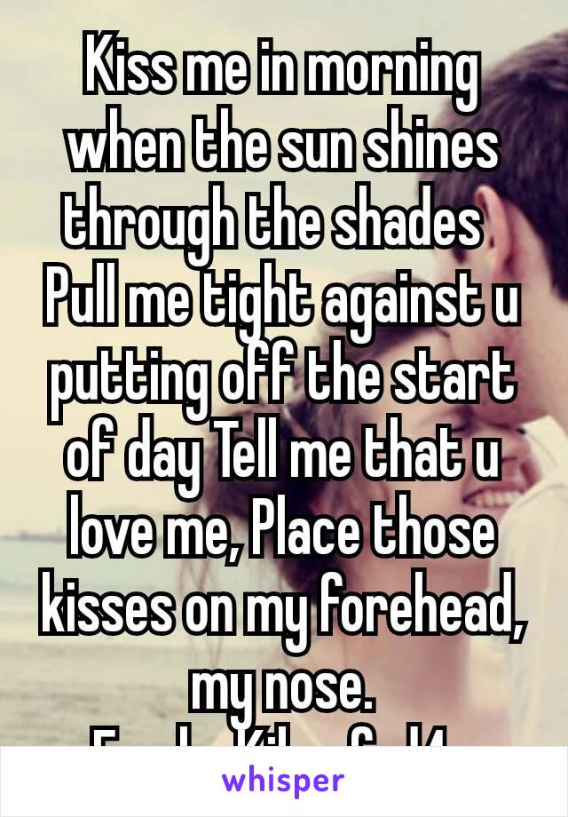 Kiss me in morning when the sun shines through the shades 
Pull me tight against u putting off the start of day Tell me that u love me, Place those kisses on my forehead,  my nose.
F only  Kik  afrd4u