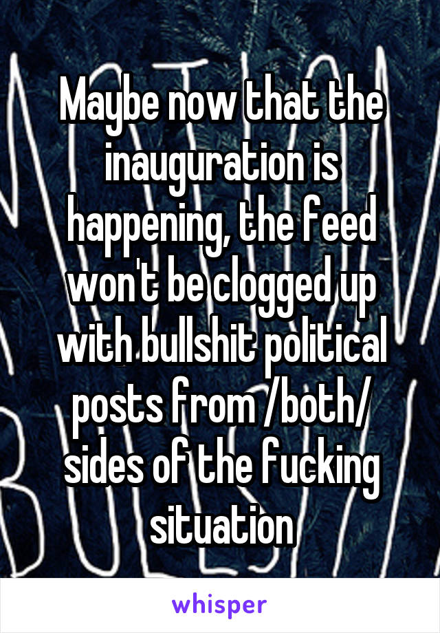 Maybe now that the inauguration is happening, the feed won't be clogged up with bullshit political posts from /both/ sides of the fucking situation