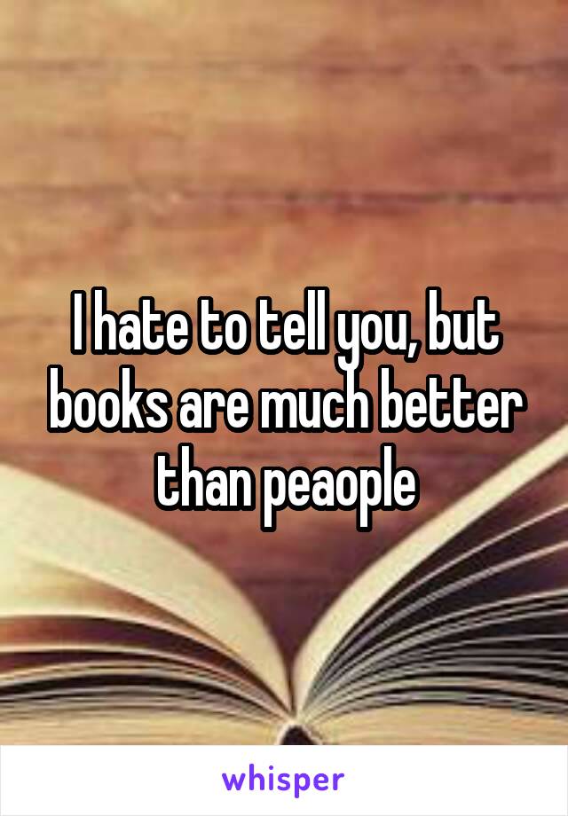 I hate to tell you, but books are much better than peaople