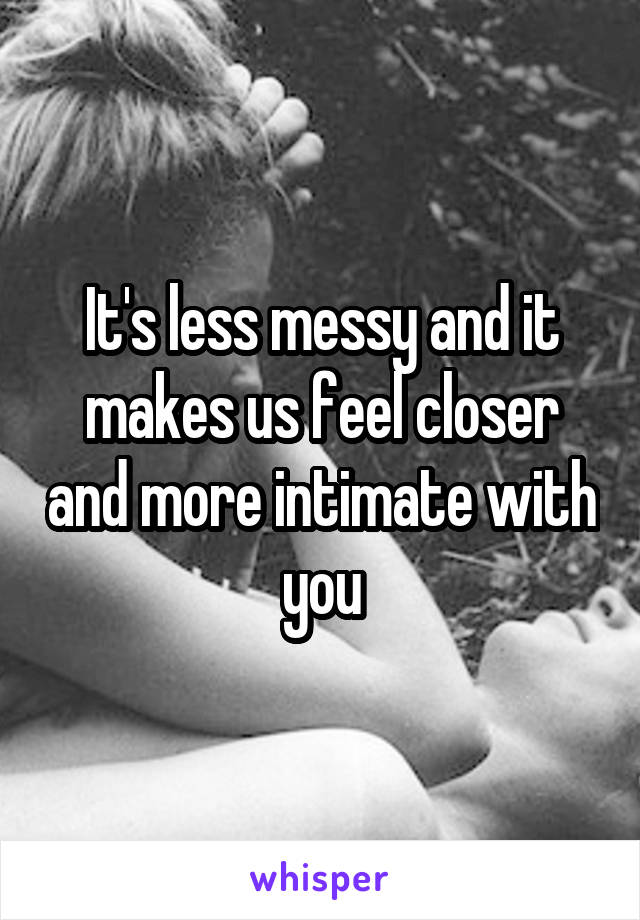 It's less messy and it makes us feel closer and more intimate with you