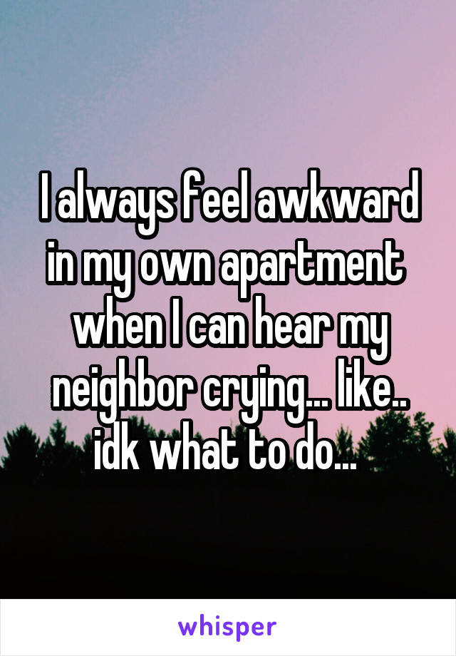 I always feel awkward in my own apartment  when I can hear my neighbor crying... like.. idk what to do... 