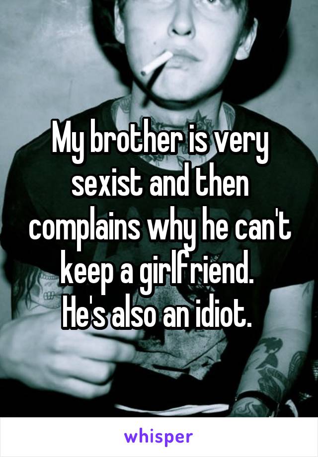 My brother is very sexist and then complains why he can't keep a girlfriend. 
He's also an idiot. 