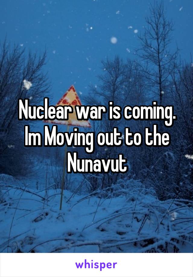 Nuclear war is coming. Im Moving out to the Nunavut