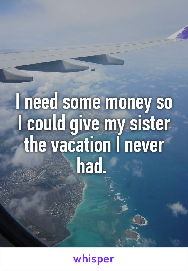 I need some money so I could give my sister the vacation I never had. 