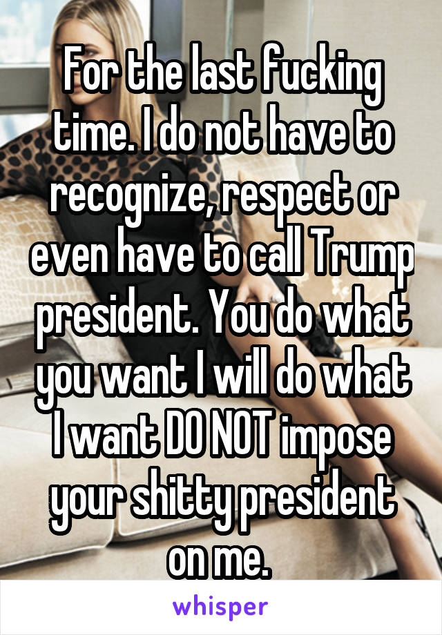 For the last fucking time. I do not have to recognize, respect or even have to call Trump president. You do what you want I will do what I want DO NOT impose your shitty president on me. 