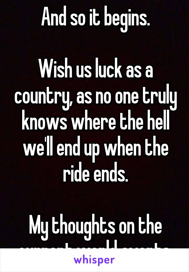 And so it begins.

Wish us luck as a country, as no one truly knows where the hell we'll end up when the ride ends.

My thoughts on the current world events.