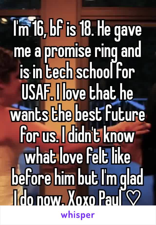 I'm 16, bf is 18. He gave me a promise ring and is in tech school for USAF. I love that he wants the best future for us. I didn't know what love felt like before him but I'm glad I do now. Xoxo Paul ♡