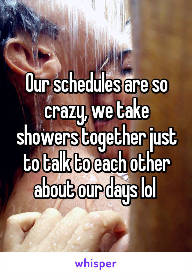 Our schedules are so crazy, we take showers together just to talk to each other about our days lol 