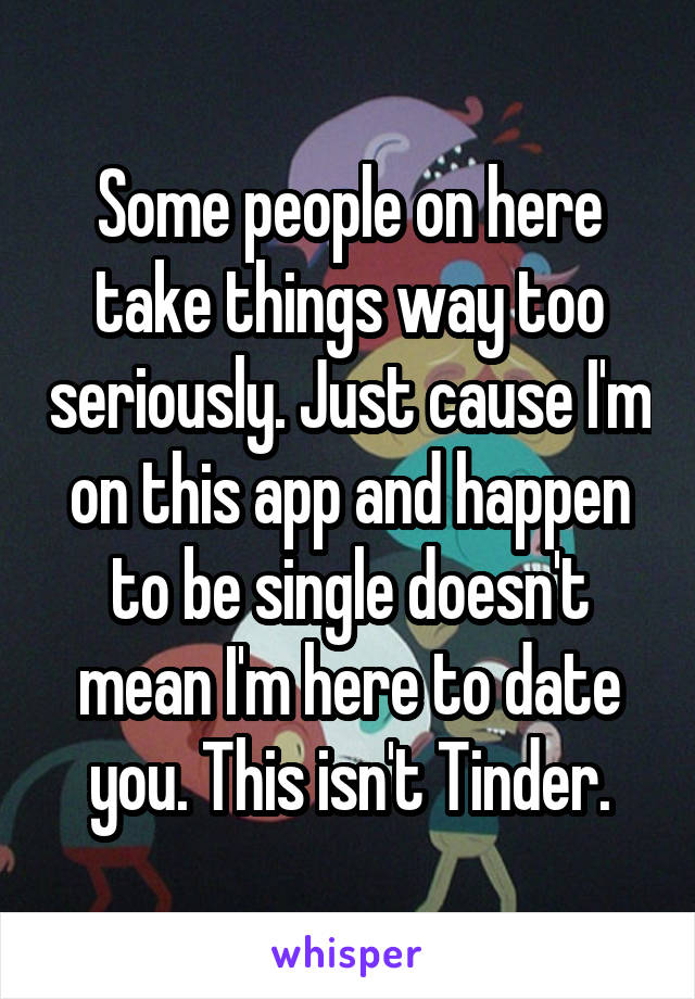 Some people on here take things way too seriously. Just cause I'm on this app and happen to be single doesn't mean I'm here to date you. This isn't Tinder.