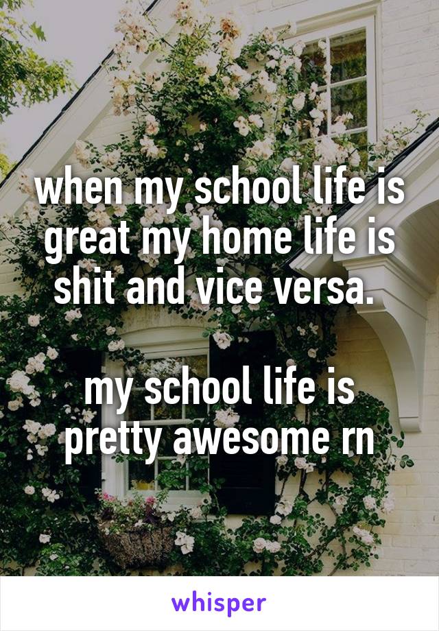 when my school life is great my home life is shit and vice versa. 

my school life is pretty awesome rn