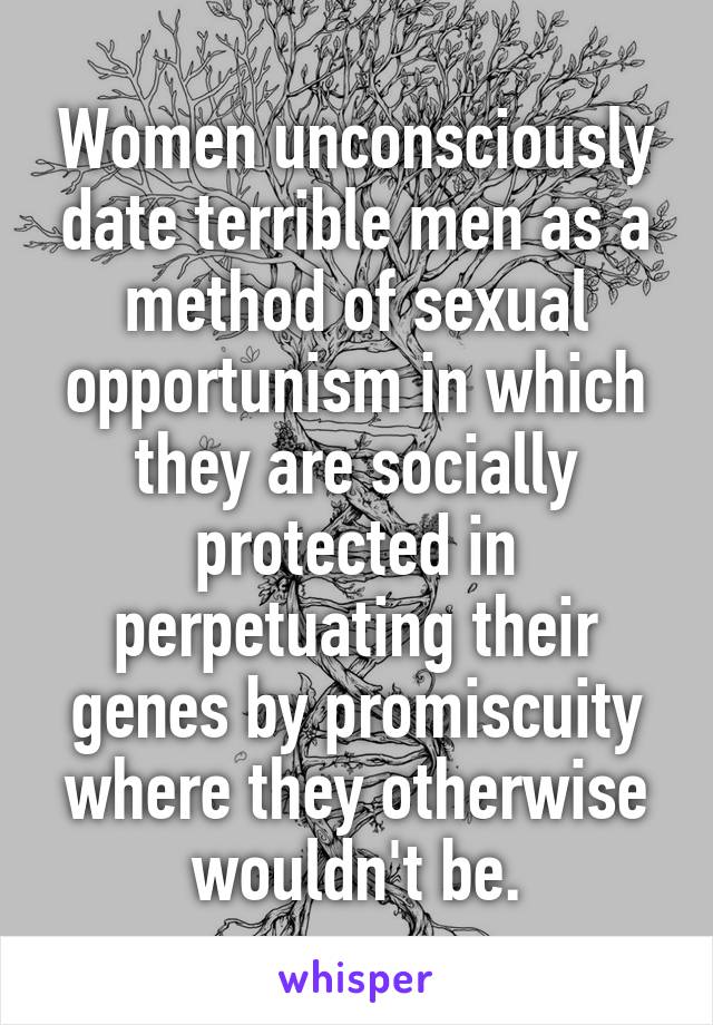 Women unconsciously date terrible men as a method of sexual opportunism in which they are socially protected in perpetuating their genes by promiscuity where they otherwise wouldn't be.