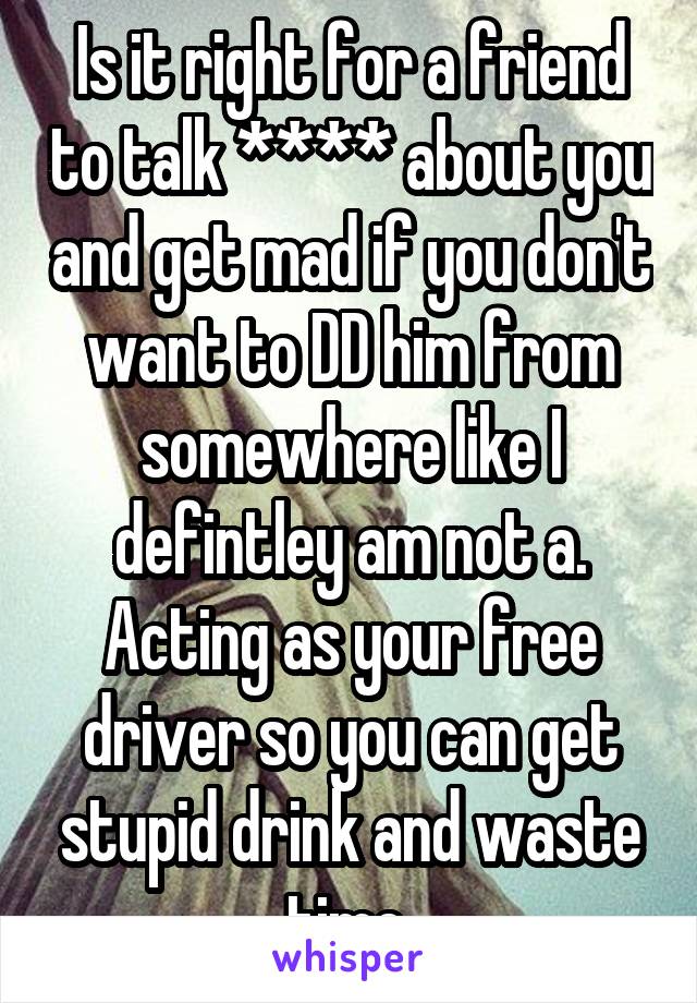 Is it right for a friend to talk **** about you and get mad if you don't want to DD him from somewhere like I defintley am not a. Acting as your free driver so you can get stupid drink and waste time 