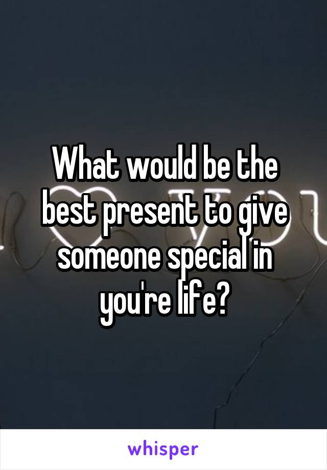 What would be the best present to give someone special in you're life?