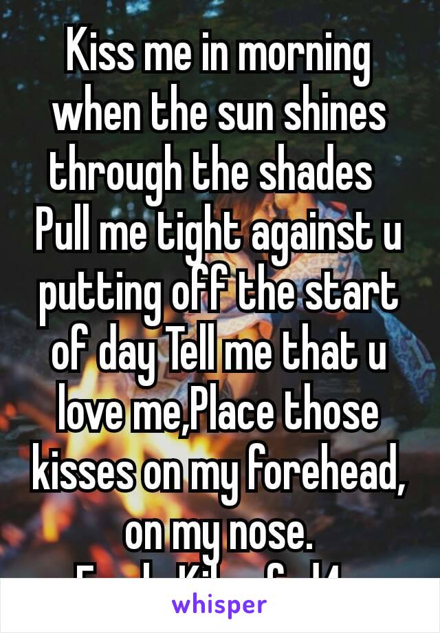 Kiss me in morning when the sun shines through the shades 
Pull me tight against u putting off the start of day Tell me that u love me,Place those kisses on my forehead, on my nose.
F only Kik  afrd4u