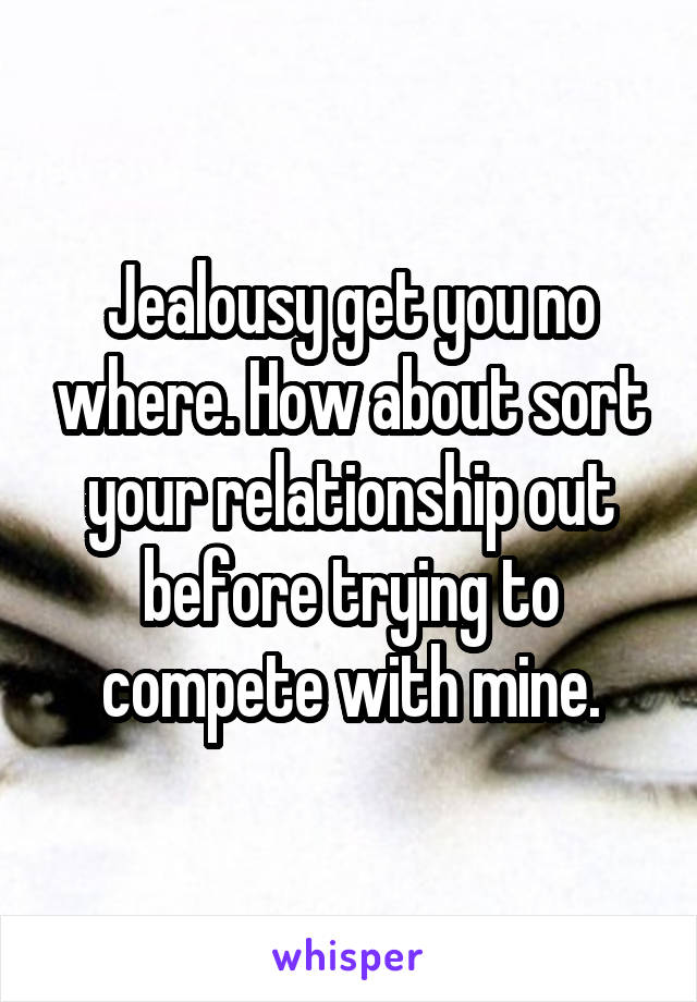 Jealousy get you no where. How about sort your relationship out before trying to compete with mine.