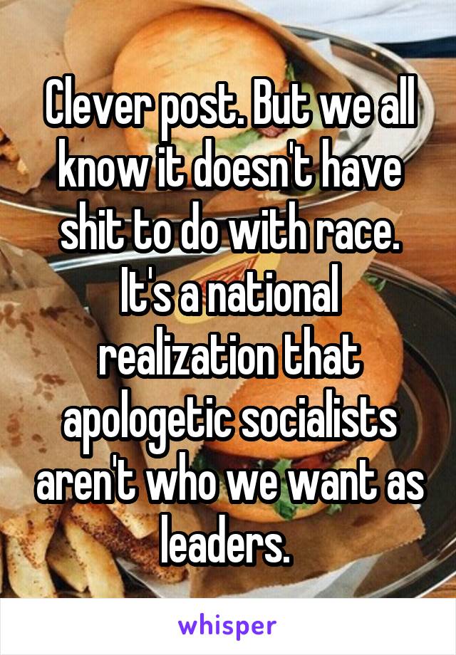 Clever post. But we all know it doesn't have shit to do with race. It's a national realization that apologetic socialists aren't who we want as leaders. 