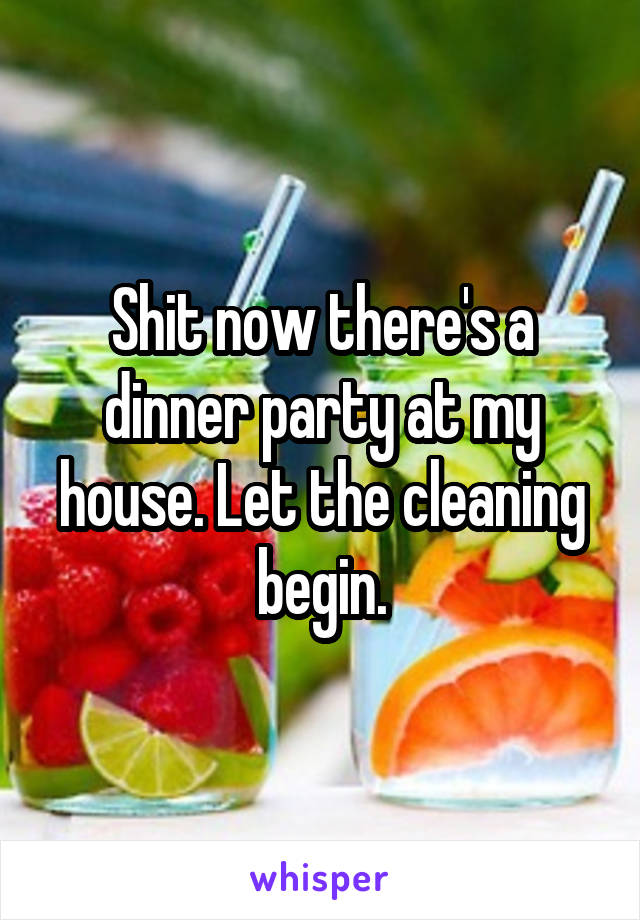 Shit now there's a dinner party at my house. Let the cleaning begin.