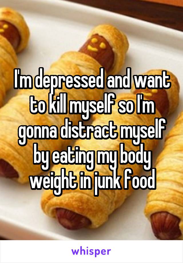 I'm depressed and want to kill myself so I'm gonna distract myself by eating my body weight in junk food