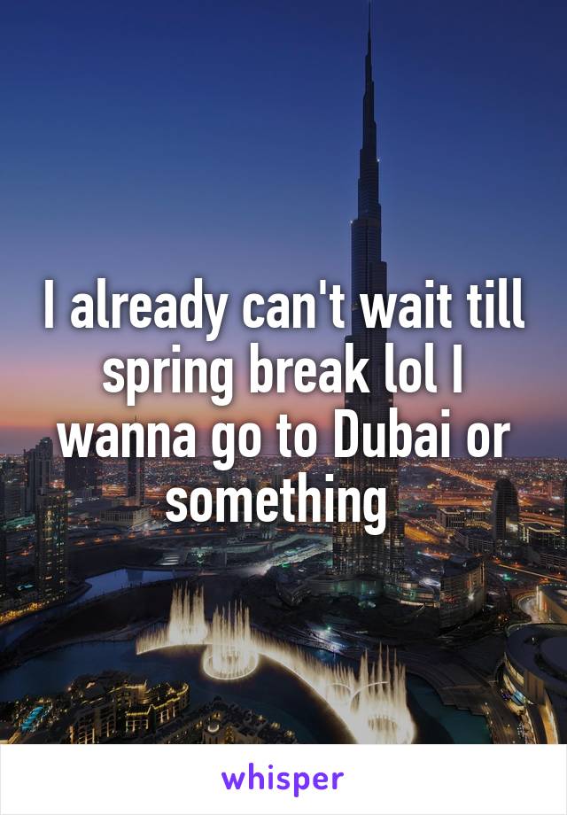 I already can't wait till spring break lol I wanna go to Dubai or something 