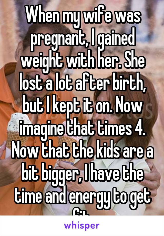 When my wife was pregnant, I gained weight with her. She lost a lot after birth, but I kept it on. Now imagine that times 4. Now that the kids are a bit bigger, I have the time and energy to get fit.