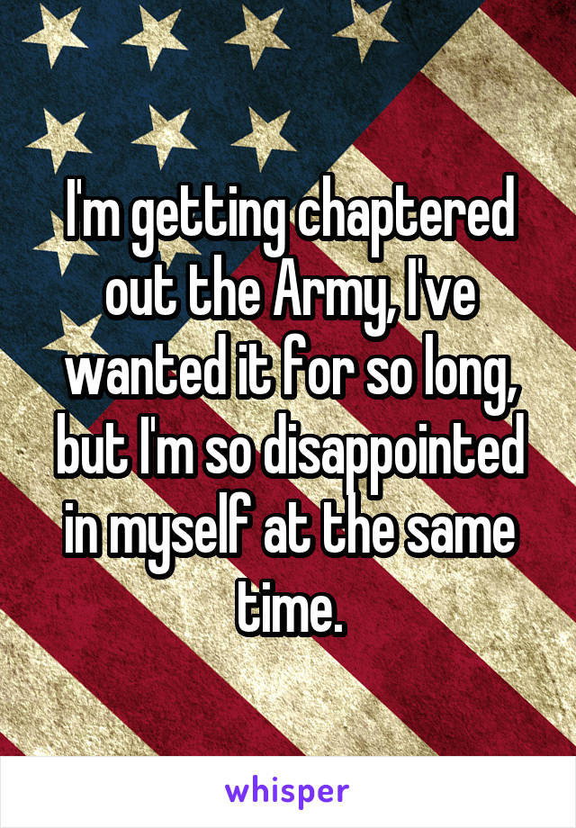 I'm getting chaptered out the Army, I've wanted it for so long, but I'm so disappointed in myself at the same time.