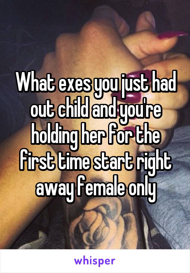 What exes you just had out child and you're holding her for the first time start right away female only