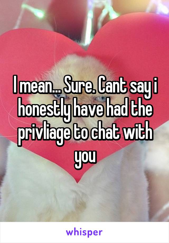 I mean... Sure. Cant say i honestly have had the privliage to chat with you