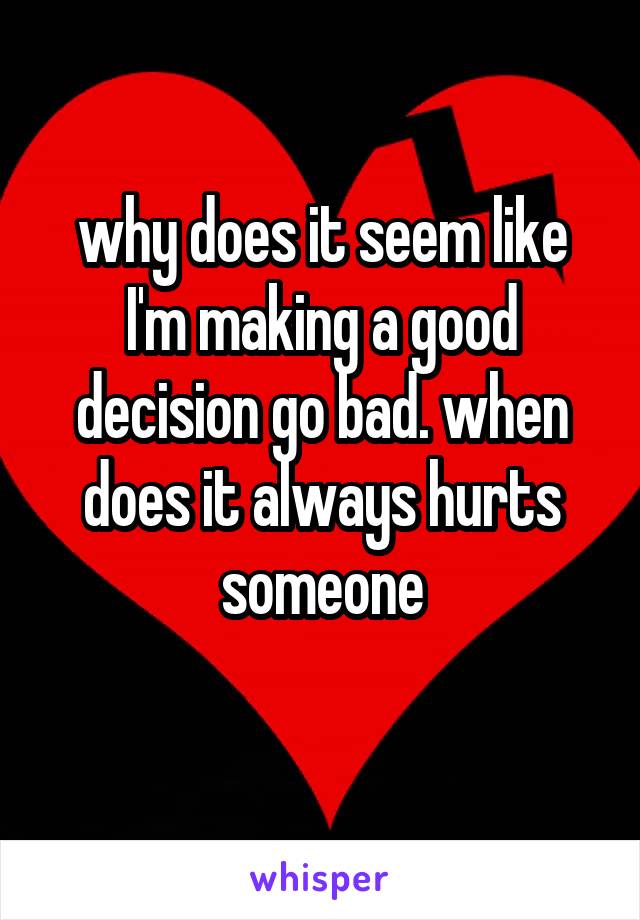 why does it seem like I'm making a good decision go bad. when does it always hurts someone
