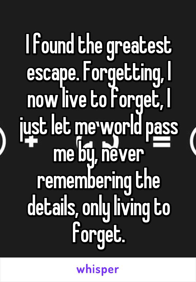 I found the greatest escape. Forgetting, I now live to forget, I just let me world pass me by, never remembering the details, only living to forget.