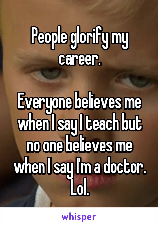 People glorify my career.

Everyone believes me when I say I teach but no one believes me when I say I'm a doctor. Lol.