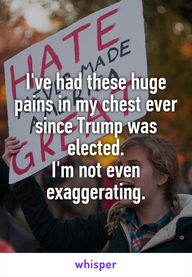 I've had these huge pains in my chest ever since Trump was elected.
I'm not even exaggerating.