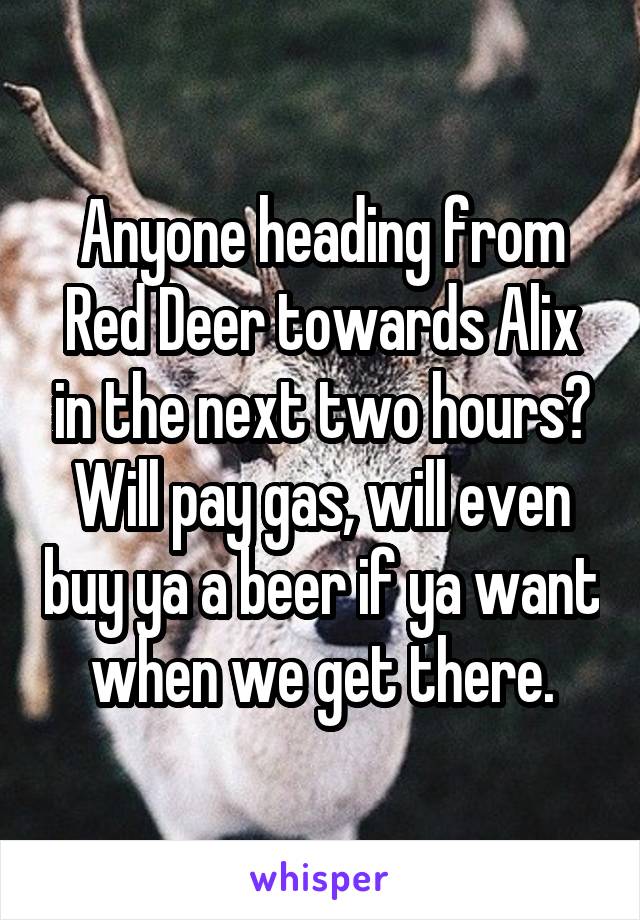 Anyone heading from Red Deer towards Alix in the next two hours? Will pay gas, will even buy ya a beer if ya want when we get there.