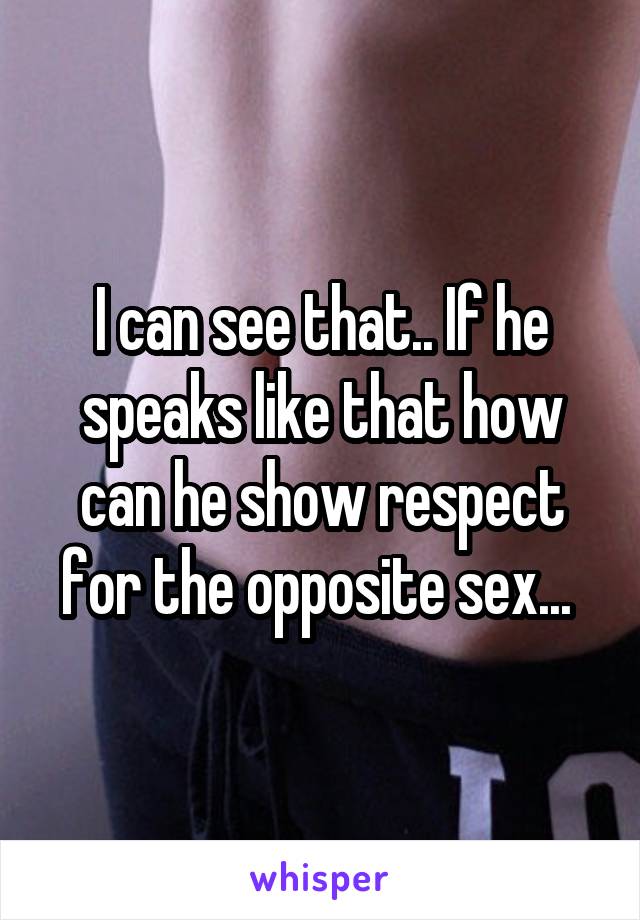 I can see that.. If he speaks like that how can he show respect for the opposite sex... 