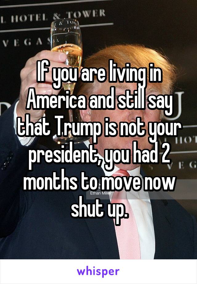 If you are living in America and still say that Trump is not your president, you had 2 months to move now shut up.