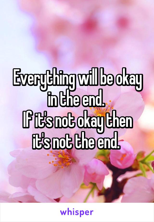 Everything will be okay in the end. 
If it's not okay then it's not the end. 