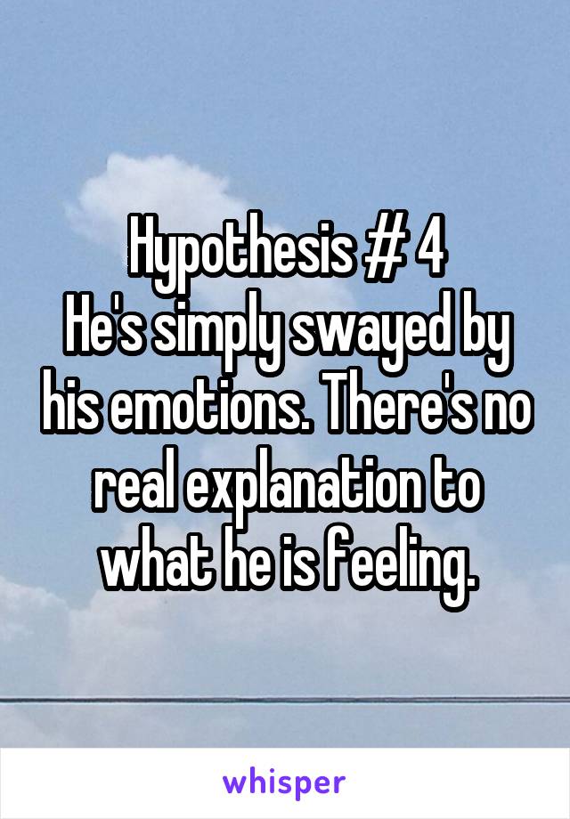 Hypothesis # 4
He's simply swayed by his emotions. There's no real explanation to what he is feeling.