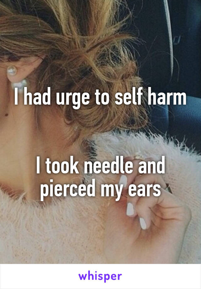 I had urge to self harm


I took needle and pierced my ears