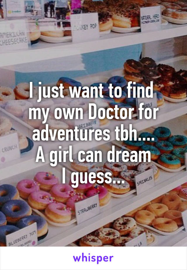 I just want to find 
my own Doctor for adventures tbh....
A girl can dream
I guess...