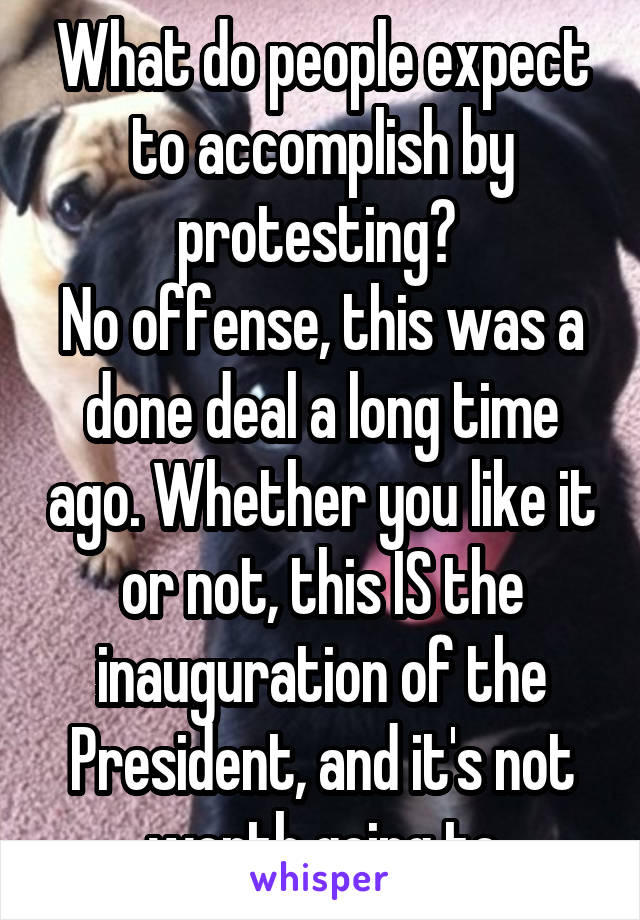 What do people expect to accomplish by protesting? 
No offense, this was a done deal a long time ago. Whether you like it or not, this IS the inauguration of the President, and it's not worth going to