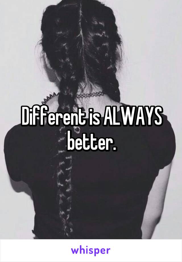 Different is ALWAYS better.