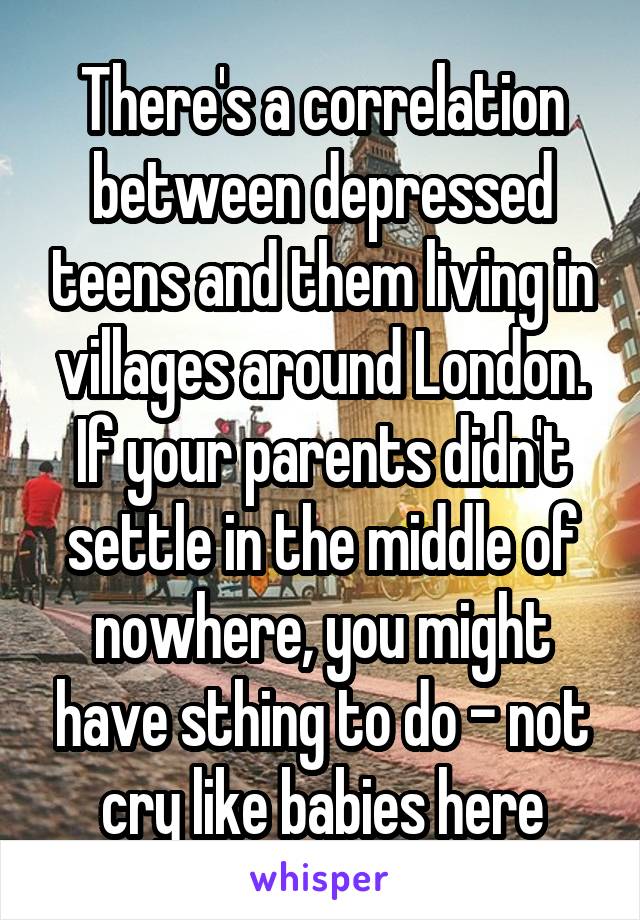 There's a correlation between depressed teens and them living in villages around London.
If your parents didn't settle in the middle of nowhere, you might have sthing to do - not cry like babies here