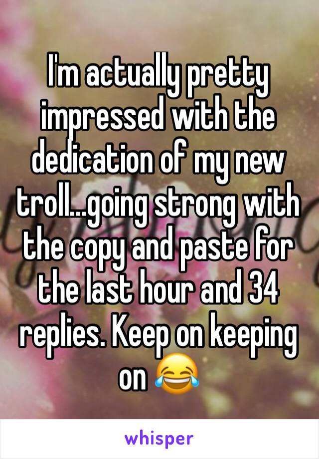 I'm actually pretty impressed with the dedication of my new troll...going strong with the copy and paste for the last hour and 34 replies. Keep on keeping on 😂